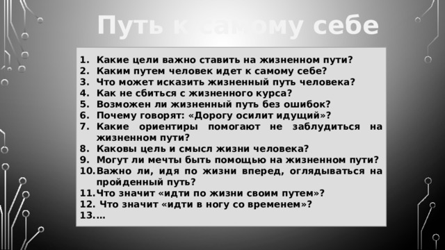 Путь к самому себе Какие цели важно ставить на жизненном пути? Каким путем человек идет к самому себе? Что может исказить жизненный путь человека? Как не сбиться с жизненного курса? Возможен ли жизненный путь без ошибок? Почему говорят: «Дорогу осилит идущий»? Какие ориентиры помогают не заблудиться на жизненном пути? Каковы цель и смысл жизни человека? Могут ли мечты быть помощью на жизненном пути? Важно ли, идя по жизни вперед, оглядываться на пройденный путь? Что значит «идти по жизни своим путем»?  Что значит «идти в ногу со временем»? … 