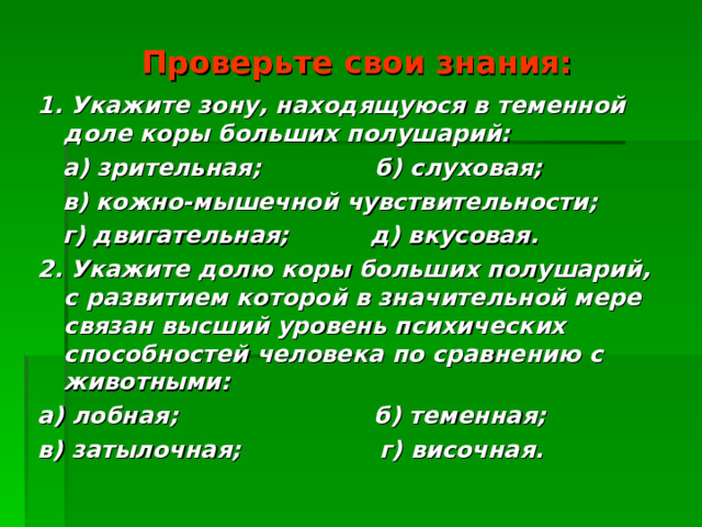 Проверьте свои знания: 1. Укажите зону, находящуюся в теменной доле коры больших полушарий:  а) зрительная; б) слуховая;  в) кожно-мышечной чувствительности;  г) двигательная; д) вкусовая. 2. Укажите долю коры больших полушарий, с развитием которой в значительной мере связан высший уровень психических способностей человека по сравнению с животными: а) лобная; б) теменная; в) затылочная; г) височная.  