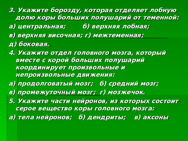 3. Укажите борозду, которая отделяет лобную долю коры больших полушарий от теменной: а) центральная; б) верхняя лобная; в) верхняя височная; г) межтеменная; д) боковая. 4. Укажите отдел головного мозга, который вместе с корой больших полушарий координирует произвольные и непроизвольные движения: а) продолговатый мозг; б) средний мозг; в) промежуточный мозг; г) мозжечок. 5. Укажите части нейронов, из которых состоит серое вещество коры головного мозга: а) тела нейронов; б) дендриты; в) аксоны 