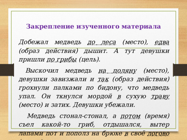 Закрепление изученного материала  Добежал медведь до леса (место), едва (образ действия) дышит. А тут девушки пришли по грибы (цель).  Выскочил медведь на поляну (место), девушки завизжали и так (образ действия) грохнули палками по бидону, что медведь упал. Он ткнулся мордой в сухую траву (место) и затих. Девушки убежали.  Медведь стонал-стонал, а потом (время) съел какой-то гриб, отдышался, вытер лапами пот и пополз на брюхе в своё логово (место). 