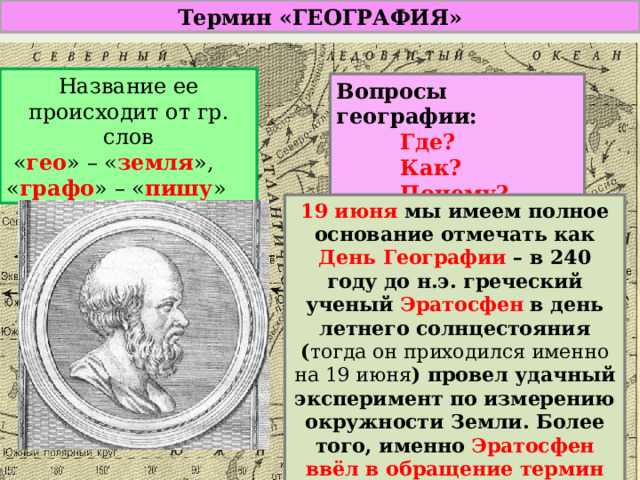 Термин «ГЕОГРАФИЯ» Название ее происходит от гр. слов  « гео » – « земля », « графо » – « пишу » Вопросы географии: Где? Как? Почему? 19 июня мы имеем полное основание отмечать как День Географии – в 240 году до н.э. греческий ученый Эратосфен в день летнего солнцестояния ( тогда он приходился именно на 19 июня ) провел удачный эксперимент по измерению окружности Земли. Более того, именно Эратосфен ввёл в обращение термин «ГЕОГРАФИЯ». 