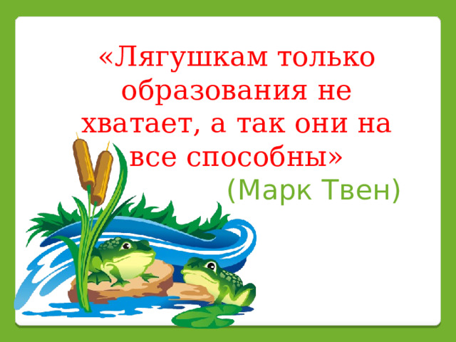 «Лягушкам только образования не хватает, а так они на все способны» (Марк Твен) 