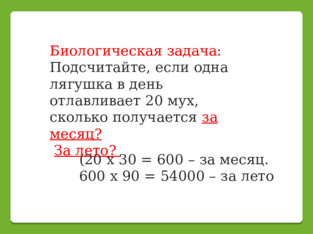 Биологическая задача: Подсчитайте, если одна лягушка в день отлавливает 20 мух, сколько получается за месяц?  За лето? (20 х 30 = 600 – за месяц.  600 х 90 = 54000 – за лето    