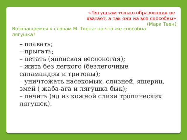 «Лягушкам только образования не хватает, а так они на все способны» (Марк Твен) Возвращаемся к словам М. Твена: на что же способна лягушка?   – плавать;  – прыгать;  – летать (японская веслоногая);  – жить без легкого (безлегочные саламандры и тритоны);  – уничтожать насекомых, слизней, ящериц, змей ( жаба-ага и лягушка бык);  – лечить (яд из кожной слизи тропических лягушек). 