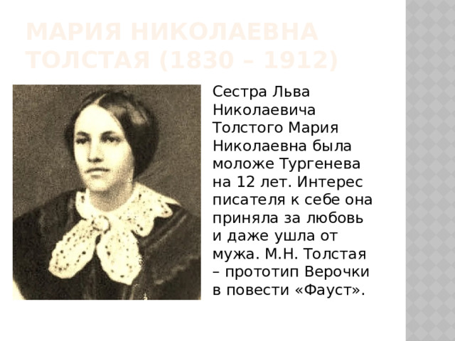 Мария николаевна толстая (1830 – 1912) Сестра Льва Николаевича Толстого Мария Николаевна была моложе Тургенева на 12 лет. Интерес писателя к себе она приняла за любовь и даже ушла от мужа. М.Н. Толстая – прототип Верочки в повести «Фауст». 