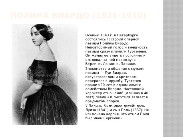 Полина Виардо (1821-1910)   Осенью 1843 г. в Петербурге состоялись гастроли оперной певицы Полины Виардо. Неповторимый голос и внешность певицы сразу пленили Тургенева. Он желал ее видеть постоянно и следовал за ней повсюду: в Берлине, Лондоне, Париже. Знакомство и общение с мужем певицы — Луи Виардо, искусствоведом и критиком, переросло в дружбу. Тургенев прожил 20 лет в одном доме с семейством Виардо. Настоящий характер отношений (длиною в 40 лет!) певицы и писателя является предметом споров. У Полины было двое детей: дочь Луиза (1841) и сын Поль (1857). Не исключена версия, что отцом Поля был Иван Сергеевич. 