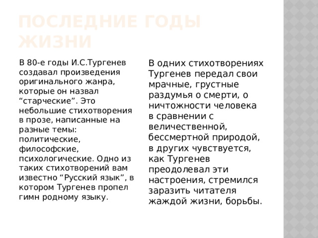 Последние годы жизни В 80-е годы И.С.Тургенев создавал произведения оригинального жанра, которые он назвал “старческие”. Это небольшие стихотворения в прозе, написанные на разные темы: политические, философские, психологические. Одно из таких стихотворений вам известно “Русский язык”, в котором Тургенев пропел гимн родному языку. В одних стихотворениях Тургенев передал свои мрачные, грустные раздумья о смерти, о ничтожности человека в сравнении с величественной, бессмертной природой, в других чувствуется, как Тургенев преодолевал эти настроения, стремился заразить читателя жаждой жизни, борьбы. 