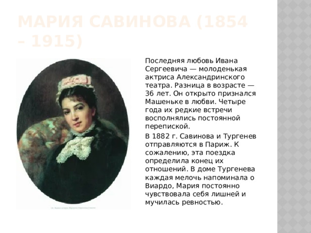 Мария савинова (1854 – 1915) Последняя любовь Ивана Сергеевича — молоденькая актриса Александринского театра. Разница в возрасте — 36 лет. Он открыто признался Машеньке в любви. Четыре года их редкие встречи восполнялись постоянной перепиской. В 1882 г. Савинова и Тургенев отправляются в Париж. К сожалению, эта поездка определила конец их отношений. В доме Тургенева каждая мелочь напоминала о Виардо, Мария постоянно чувствовала себя лишней и мучилась ревностью. 