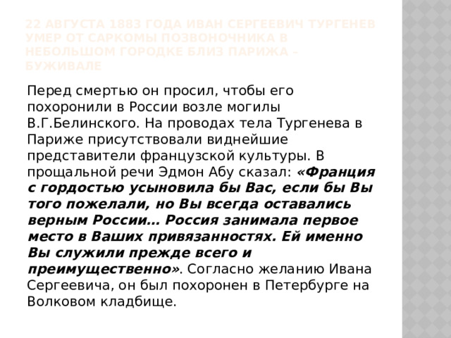 22 августа 1883 года Иван Сергеевич Тургенев умер от саркомы позвоночника в небольшом городке близ Парижа – Буживале Перед смертью он просил, чтобы его похоронили в России возле могилы В.Г.Белинского. На проводах тела Тургенева в Париже присутствовали виднейшие представители французской культуры. В прощальной речи Эдмон Абу сказал: «Франция с гордостью усыновила бы Вас, если бы Вы того пожелали, но Вы всегда оставались верным России… Россия занимала первое место в Ваших привязанностях. Ей именно Вы служили прежде всего и преимущественно» . Согласно желанию Ивана Сергеевича, он был похоронен в Петербурге на Волковом кладбище. 