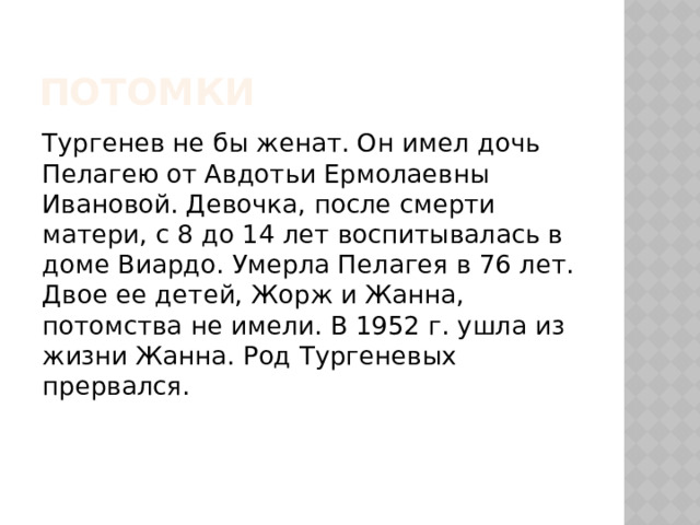 потомки Тургенев не бы женат. Он имел дочь Пелагею от Авдотьи Ермолаевны Ивановой. Девочка, после смерти матери, с 8 до 14 лет воспитывалась в доме Виардо. Умерла Пелагея в 76 лет. Двое ее детей, Жорж и Жанна, потомства не имели. В 1952 г. ушла из жизни Жанна. Род Тургеневых прервался. 