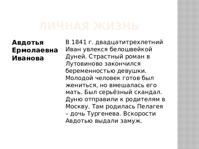 Личная жизнь Авдотья Ермолаевна Иванова В 1841 г. двадцатитрехлетний Иван увлекся белошвейкой Дуней. Страстный роман в Лутовиново закончился беременностью девушки. Молодой человек готов был жениться, но вмешалась его мать. Был серьёзный скандал. Дуню отправили к родителям в Москву. Там родилась Пелагея – дочь Тургенева. Вскорости Авдотью выдали замуж. 
