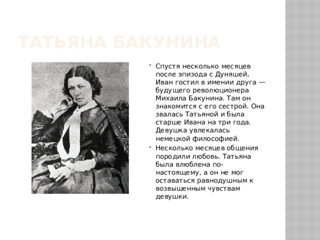 Татьяна Бакунина Спустя несколько месяцев после эпизода с Дуняшей, Иван гостил в имении друга — будущего революционера Михаила Бакунина. Там он знакомится с его сестрой. Она звалась Татьяной и была старше Ивана на три года. Девушка увлекалась немецкой философией. Несколько месяцев общения породили любовь. Татьяна была влюблена по-настоящему, а он не мог оставаться равнодушным к возвышенным чувствам девушки. 