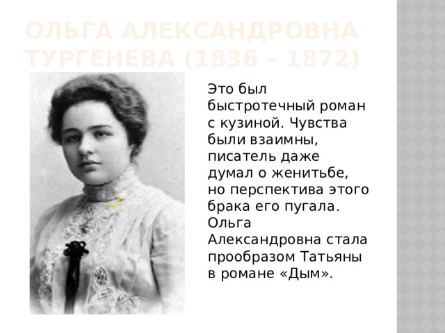Ольга александровна тургенева (1836 – 1872) Это был быстротечный роман с кузиной. Чувства были взаимны, писатель даже думал о женитьбе, но перспектива этого брака его пугала. Ольга Александровна стала прообразом Татьяны в романе «Дым». 