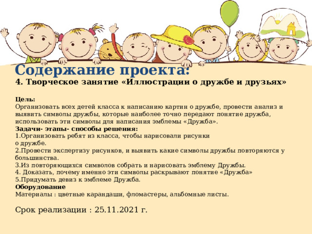 Содержание проекта: 4. Творческое занятие «Иллюстрации о дружбе и друзьях»  Цель: Организовать всех детей класса к написанию картин о дружбе, провести анализ и выявить символы дружбы, которые наиболее точно передают понятие дружба, использовать эти символы для написания эмблемы «Дружба». Задачи- этапы- способы решения: 1.Организовать ребят из класса, чтобы нарисовали рисунки о дружбе. 2.Провести экспертизу рисунков, и выявить какие символы дружбы повторяются у большинства. 3.Из повторяющихся символов собрать и нарисовать эмблему Дружбы. 4. Доказать, почему именно эти символы раскрывают понятие «Дружба» 5.Придумать девиз к эмблеме Дружба. Оборудование Материалы : цветные карандаши, фломастеры, альбомные листы . Срок реализации : 25.11.2021 г. 