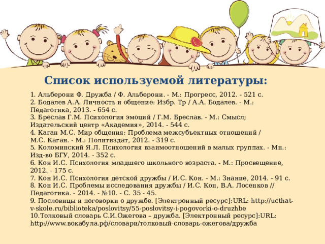 Список используемой литературы: 1. Альберони Ф. Дружба / Ф. Альберони. - М.: Прогресс, 2012. - 521 с. 2. Бодалев А.А. Личность и общение: Избр. Тр / А.А. Бодалев. - М.: Педагогика, 2013. - 654 с. 3. Бреслав Г.М. Психология эмоций / Г.М. Бреслав. - М.: Смысл; Издательский центр «Академия», 2014. - 544 с. 4. Каган М.С. Мир общения: Проблема межсубъектных отношений / М.С. Каган. - М.: Политиздат, 2012. - 319 с. 5. Коломинский Я.Л. Психология взаимоотношений в малых группах. - Мн.: Изд-во БГУ, 2014. - 352 с. 6. Кон И.С. Психология младшего школьного возраста. - М.: Просвещение, 2012. - 175 с. 7. Кон И.С. Психология детской дружбы / И.С. Кон. - М.: Знание, 2014. - 91 с. 8. Кон И.С. Проблемы исследования дружбы / И.С. Кон, В.А. Лосенков // Педагогика. - 2014. - №10. - С. 35 - 45. 9. Пословицы и поговорки о дружбе. [Электронный ресурс]:URL: http://ucthat-v-skole.ru/biblioteka/poslovitsy/55-poslovitsy-i-pogovorki-o-druzhbe 10.Толковый словарь С.И.Ожегова – дружба. [Электронный ресурс]:URL: http://www.вокабула.рф/словари/толковый-словарь-ожегова/дружба 