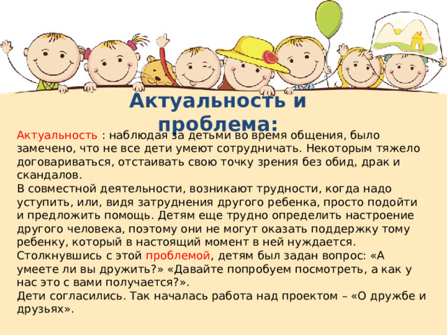 Актуальность и проблема: Актуальность : наблюдая за детьми во время общения, было замечено, что не все дети умеют сотрудничать. Некоторым тяжело договариваться, отстаивать свою точку зрения без обид, драк и скандалов. В совместной деятельности, возникают трудности, когда надо уступить, или, видя затруднения другого ребенка, просто подойти и предложить помощь. Детям еще трудно определить настроение другого человека, поэтому они не могут оказать поддержку тому ребенку, который в настоящий момент в ней нуждается. Столкнувшись с этой проблемой , детям был задан вопрос: «А умеете ли вы дружить?» «Давайте попробуем посмотреть, а как у нас это с вами получается?». Дети согласились. Так началась работа над проектом – «О дружбе и друзьях». 