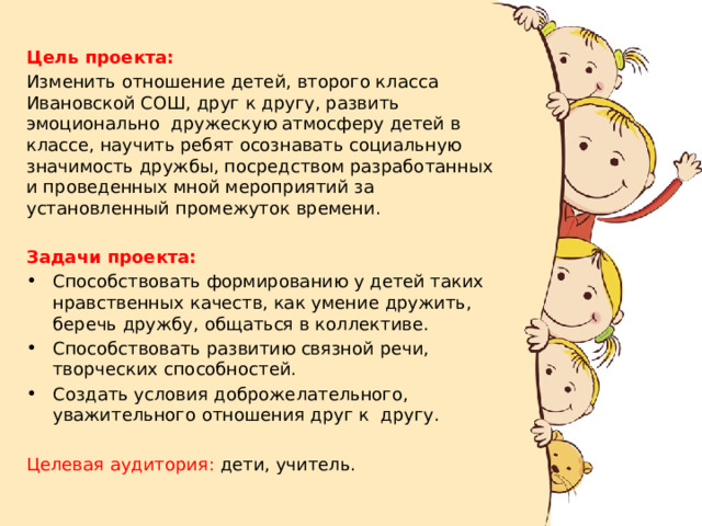 Цель проекта:  Изменить отношение детей, второго класса Ивановской СОШ, друг к другу, развить эмоционально  дружескую атмосферу детей в классе, научить ребят осознавать социальную значимость дружбы, посредством разработанных и проведенных мной мероприятий за установленный промежуток времени. Задачи проекта: Способствовать формированию у детей таких  нравственных качеств, как умение дружить, беречь дружбу, общаться в коллективе. Способствовать развитию связной речи,  творческих способностей. Создать условия доброжелательного, уважительного отношения друг к  другу. Целевая аудитория: дети, учитель. 