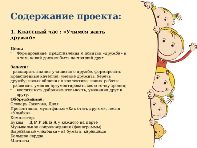 Содержание проекта: 1. Классный час : «Учимся жить дружно»  Цель: Формирование представления о понятии «дружба» и о том, какой должен быть настоящий друг. Задачи: - расширить знания учащихся о дружбе, формировать нравственные качества: умение дружить, беречь дружбу; навык общения в коллективе; навык работы - развивать умения аргументировать свою точку зрения; воспитывать доброжелательность, уважения друг к другу. Оборудование: Словарь Ожегова, Даля Презентация, мультфильм «Как стать другом», песня «Улыбка» Компьютер. Буквы Д Р У Ж Б А у каждого на парте Музыкальное сопровождение (фонограммы) Вырезанные «ладошки» из бумаги, карандаши Большое сердце Магниты Срок реализации : 22.11.2021 г. 