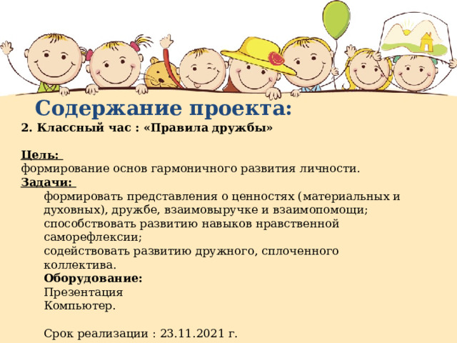 Содержание проекта: 2. Классный час : «Правила дружбы»  Цель: формирование основ гармоничного развития личности. Задачи: формировать представления о ценностях (материальных и духовных), дружбе, взаимовыручке и взаимопомощи; способствовать развитию навыков нравственной саморефлексии; содействовать развитию дружного, сплоченного коллектива. Оборудование: Презентация Компьютер. Срок реализации : 23.11.2021 г. 