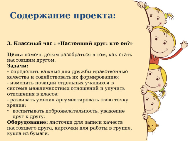 Содержание проекта:  3. Классный час : «Настоящий друг: кто он?»  Цель: помочь детям разобраться в том, как стать настоящим другом. Задачи: - определить важные для дружбы нравственные качества и содействовать их формированию; - изменить позиции отдельных учащихся в системе межличностных отношений и улучить отношения в классе; - развивать умения аргументировать свою точку зрения; воспитывать доброжелательность, уважение друг к другу. Оборудование: листочки для записи качеств настоящего друга, карточки для работы в группе, кукла из бумаги. Срок реализации : 24.11.2021 г. 