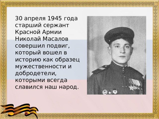  30 апреля 1945 года старший сержант Красной Армии Николай Масалов совершил подвиг, который вошел в историю как образец мужественности и добродетели, которыми всегда славился наш народ. 