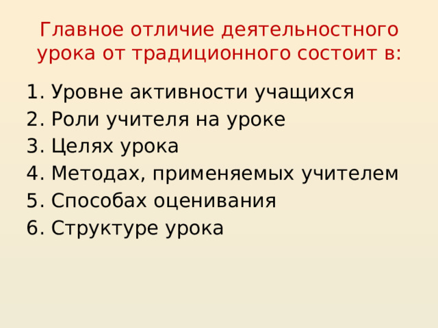 Главное отличие деятельностного урока от традиционного состоит в: Уровне активности учащихся Роли учителя на уроке Целях урока Методах, применяемых учителем Способах оценивания Структуре урока  