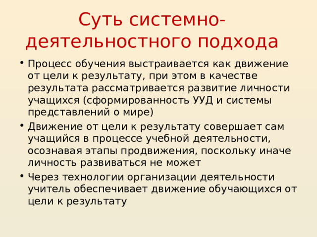 Суть системно-деятельностного подхода Процесс обучения выстраивается как движение от цели к результату, при этом в качестве результата рассматривается развитие личности учащихся (сформированность УУД и системы представлений о мире) Движение от цели к результату совершает сам учащийся в процессе учебной деятельности, осознавая этапы продвижения, поскольку иначе личность развиваться не может Через технологии организации деятельности учитель обеспечивает движение обучающихся от цели к результату  