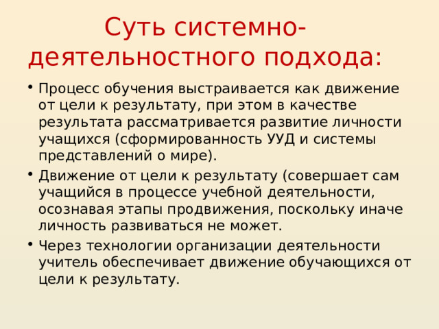Суть системно-деятельностного подхода: Процесс обучения выстраивается как движение от цели к результату, при этом в качестве результата рассматривается развитие личности учащихся (сформированность УУД и системы представлений о мире). Движение от цели к результату (совершает сам учащийся в процессе учебной деятельности, осознавая этапы продвижения, поскольку иначе личность развиваться не может. Через технологии организации деятельности учитель обеспечивает движение обучающихся от цели к результату.  