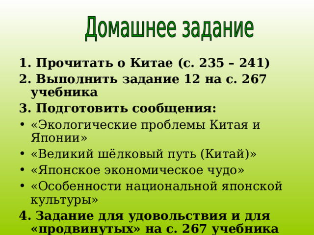 1. Прочитать о Китае (с. 235 – 241) 2. Выполнить задание 12 на с. 267 учебника 3. Подготовить сообщения: «Экологические проблемы Китая и Японии» «Великий шёлковый путь (Китай)» «Японское экономическое чудо» «Особенности национальной японской культуры» 4.  Задание для удовольствия и для «продвинутых» на с. 267 учебника  