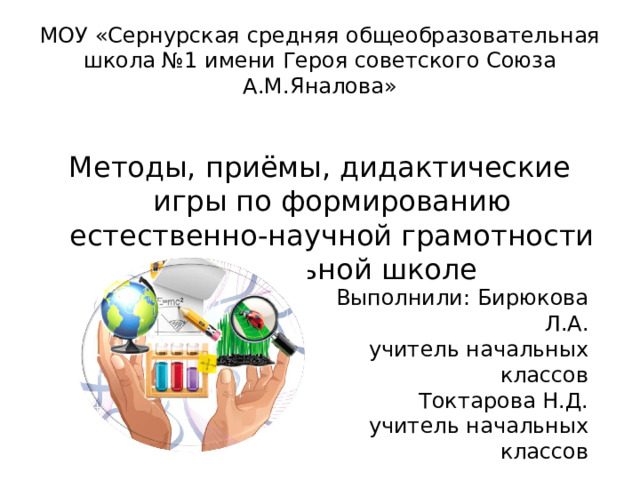 МОУ « Сернурская средняя общеобразовательная школа №1 имени Героя советского Союза А.М.Яналова » Методы, приёмы, дидактические игры по формированию естественно-научной грамотности в начальной школе Выполнили: Бирюкова Л.А. учитель начальных классов Токтарова Н.Д. учитель начальных классов 