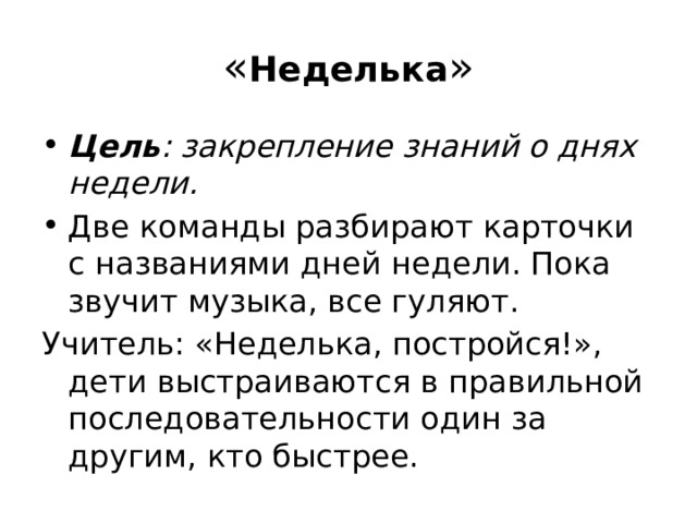 « Неделька » Цель : закрепление знаний о днях недели. Две команды разбирают карточки с названиями дней недели. Пока звучит музыка, все гуляют. Учитель: «Неделька, постройся!», дети выстраиваются в правильной последовательности один за другим, кто быстрее. 