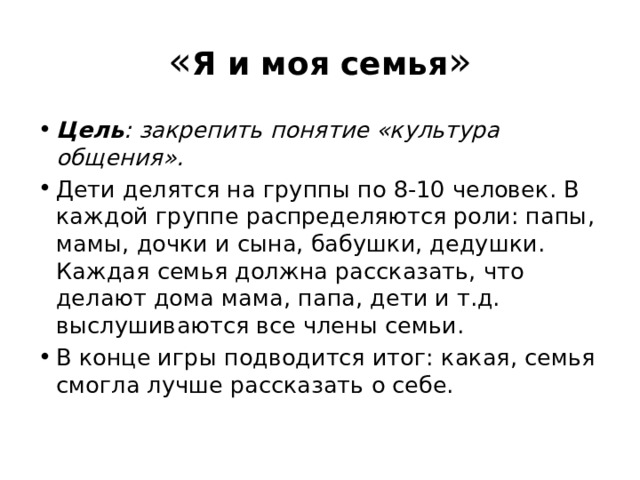 « Я и моя семья » Цель : закрепить понятие «культура общения». Дети делятся на группы по 8-10 человек. В каждой группе распределяются роли: папы, мамы, дочки и сына, бабушки, дедушки. Каждая семья должна рассказать, что делают дома мама, папа, дети и т.д. выслушиваются все члены семьи. В конце игры подводится итог: какая, семья смогла лучше рассказать о себе. 