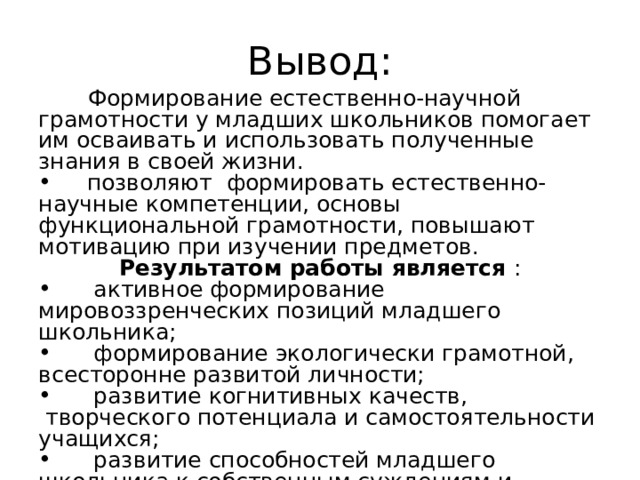 Вывод:  Формирование естественно-научной грамотности у младших школьников помогает им осваивать и использовать полученные знания в своей жизни.  позволяют  формировать естественно-научные компетенции, основы функциональной грамотности, повышают мотивацию при изучении предмет ов . Результатом работы является :  активное формирование мировоззренческих позиций младшего школьника;  формирование экологически грамотной, всесторонне развитой личности;  развитие когнитивных качеств,  творческого потенциала и самостоятельности учащихся;  развитие способностей младшего школьника к собственным суждениям и поступкам, к самоанализу и творчеству, самостоятельному, новому видению мира;  формирование готовности к переходу в среднее звено. 