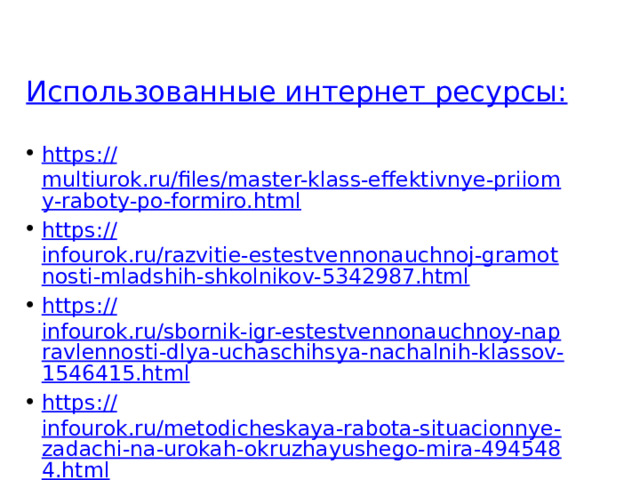 Использованные интернет ресурсы: https :// multiurok.ru/files/master-klass-effektivnye-priiomy-raboty-po-formiro.html https:// infourok.ru/razvitie-estestvennonauchnoj-gramotnosti-mladshih-shkolnikov-5342987.html https:// infourok.ru/sbornik-igr-estestvennonauchnoy-napravlennosti-dlya-uchaschihsya-nachalnih-klassov-1546415.html https:// infourok.ru/metodicheskaya-rabota-situacionnye-zadachi-na-urokah-okruzhayushego-mira-4945484.html https:// ya.cc/t/ueQWHoNv32HsrP 
