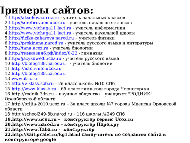 Примеры сайтов : http :// aksehova . ucoz . ru - учитель начальных классов http://serebrovaen.ucoz.ru - учитель начальных классов http://www.vichuga11.lact.ru - учитель информатики http://www.vichuga11.lact.ru - учитель начальной школы http://fizika-zaharova.narod.ru  – учитель физики http://prokinana.narod.ru - учитель русского языка и литературы http://tana.ucoz.ru - учитель биологии http://гимназия6.рф/index/0-22 - гимназия http://jazykowed.ucoz.ru - учитель русского языка http://biolog188.narod.ru - учитель биологии http://nach-info.ucoz.ru  http://biolog188.narod.ru www.it-n.ru http://v-klass.spb.ru – 2в класс школы №10 СПб http://www.klassb.ru  – 6б класс гимназии города Черногорска http://rodnik.3dn.ru – научное общество учащихся 