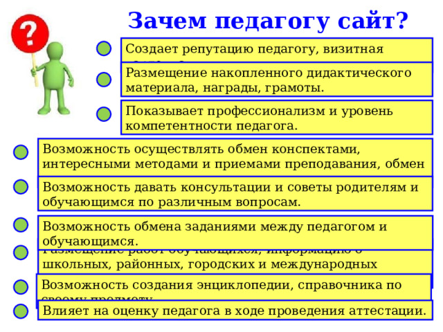 Зачем педагогу сайт? Создает репутацию педагогу, визитная карточка. Размещение накопленного дидактического материала, награды, грамоты. Показывает профессионализм и уровень компетентности педагога. Возможность осуществлять обмен конспектами, интересными методами и приемами преподавания, обмен мнениями с коллегами. Возможность давать консультации и советы родителям и обучающимся по различным вопросам. Возможность обмена заданиями между педагогом и обучающимся. Размещение работ обучающихся, информацию о школьных, районных, городских и международных мероприятиях по предмету. Возможность создания энциклопедии, справочника по своему предмету. Влияет на оценку педагога в ходе проведения аттестации. 