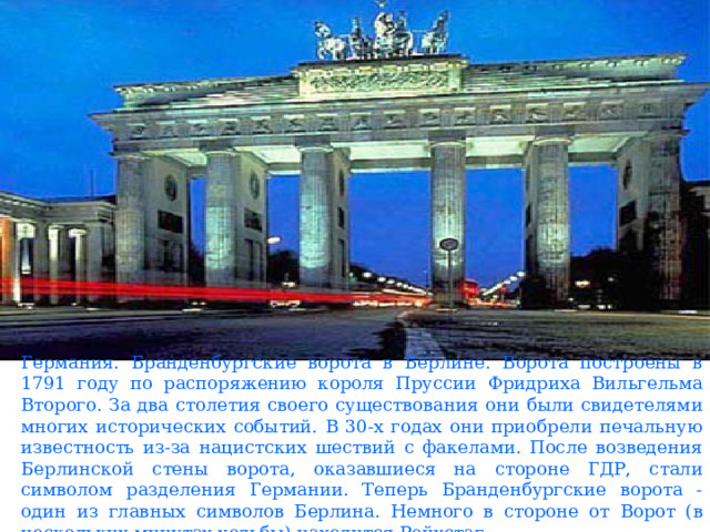 Германия. Бранденбургские ворота в Берлине. Ворота построены в 1791 году по распоряжению короля Пруссии Фридриха Вильгельма Второго. За два столетия своего существования они были свидетелями многих исторических событий. В 30-х годах они приобрели печальную известность из-за нацистских шествий с факелами. После возведения Берлинской стены ворота, оказавшиеся на стороне ГДР, стали символом разделения Германии. Теперь Бранденбургские ворота - один из главных символов Берлина. Немного в стороне от Ворот (в нескольких минутах ходьбы) находится Рейхстаг. 
