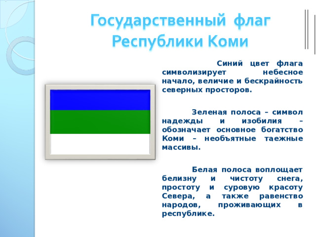  Синий цвет флага символизирует небесное начало, величие и бескрайность северных просторов.   Зеленая полоса – символ надежды и изобилия – обозначает основное богатство Коми – необъятные таежные массивы.   Белая полоса воплощает белизну и чистоту снега, простоту и суровую красоту Севера, а также равенство народов, проживающих в республике. 