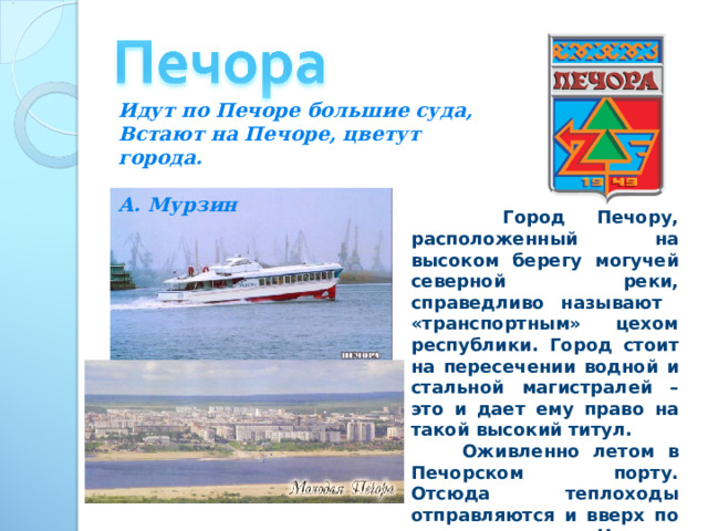 Идут по Печоре большие суда, Встают на Печоре, цветут города.  А. Мурзин  Город Печору, расположенный на высоком берегу могучей северной реки, справедливо называют «транспортным» цехом республики. Город стоит на пересечении водной и стальной магистралей – это и дает ему право на такой высокий титул.  Оживленно летом в Печорском порту. Отсюда теплоходы отправляются и вверх по реке, и вниз – до Нарьян-Мара. Везут они уголь, лес, строительные материалы, горючее. 