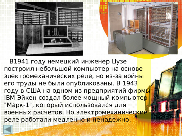 В1941 году немецкий инженер Цузе построил небольшой компьютер на основе электромеханических реле, но из-за войны его труды не были опубликованы. В 1943 году в США на одном из предприятий фирмы IBM Эйкен создал более мощный компьютер 