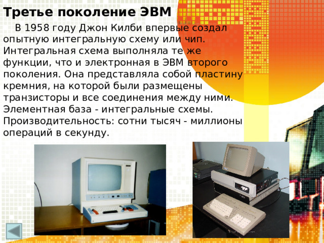 Третье поколение ЭВМ В 1958 году Джон Килби впервые создал опытную интегральную схему или чип. Интегральная схема выполняла те же функции, что и электронная в ЭВМ второго поколения. Она представляла собой пластину кремния, на которой были размещены транзисторы и все соединения между ними. Элементная база - интегральные схемы. Производительность: сотни тысяч - миллионы операций в секунду.  