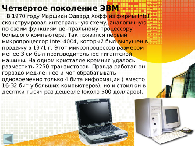 Четвертое поколение ЭВМ В 1970 году Маршиан Эдвард Хофф из фирмы Intel сконструировал интегральную схему, аналогичную по своим функциям центральному процессору большого компьютера. Так появился первый микропроцессор Intel-4004, который был выпущен в продажу в 1971 г. Этот микропроцессор размером менее 3 см был производительнее гигантской машины. На одном кристалле кремния удалось разместить 2250 транзисторов. Правда работал он гораздо мед-леннее и мог обрабатывать одновременно только 4 бита информации ( вместо 16-32 бит у больших компьютеров), но и стоил он в десятки тысяч раз дешевле (около 500 долларов).  
