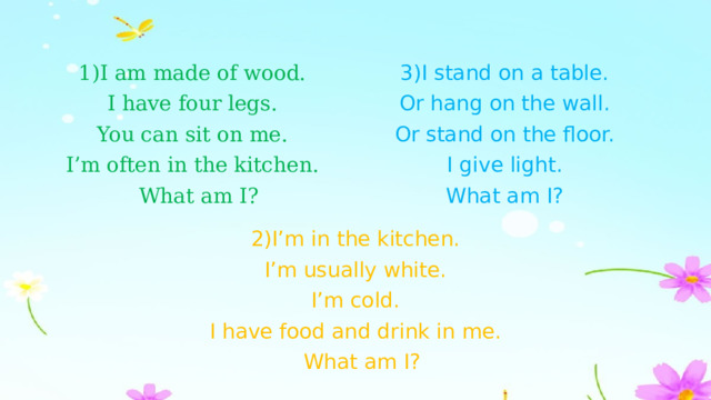 1)I am made of wood. 3)I stand on a table. I have four legs. Or hang on the wall. You can sit on me. Or stand on the floor. I’m often in the kitchen. I give light.  What am I? What am I? 2)I’m in the kitchen. I’m usually white. I’m cold. I have food and drink in me.  What am I? 