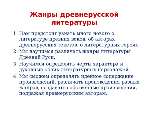 Жанры древнерусской литературы Нам предстоит узнать много нового о литературе древних веков, об авторах древнерусских текстов, о литературных героях. Мы научимся различать жанры литературы Древней Руси. Научимся определять черты характера и духовный облик литературных персонажей. Мы сможем определять идейное содержание произведений, различать произведения разных жанров, создавать собственные произведения, подражая древнерусским авторам. 