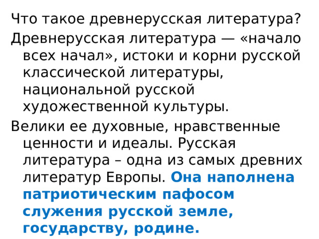 Что такое древнерусская литература? Древнерусская литература — «начало всех начал», истоки и корни русской классической литературы, национальной русской художественной культуры. Велики ее духовные, нравственные ценности и идеалы. Русская литература – одна из самых древних литератур Европы. Она наполнена патриотическим пафосом служения русской земле, государству, родине. 