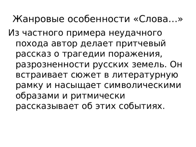 Жанровые особенности «Слова…» Из частного примера неудачного похода автор делает притчевый рассказ о трагедии поражения, разрозненности русских земель. Он встраивает сюжет в литературную рамку и насыщает символическими образами и ритмически рассказывает об этих событиях. 