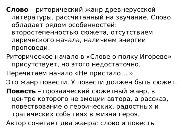 Слово  – риторический жанр древнерусской литературы, рассчитанный на звучание. Слово обладает рядом особенностей: второстепенностью сюжета, отсутствием лирического начала, наличием энергии проповеди.  Риторическое начало в «Слове о полку Игореве» присутствует, но этого недостаточно. Перечитаем начало «Не пристало….» Это жанр повести. У повести должен быть сюжет. Повесть  – прозаический сюжетный жанр, в центре которого не эмоции автора, а рассказ, повествование о героических, радостных и трагических событиях в жизни героя. Автор сочетает два жанра: слово и повесть  