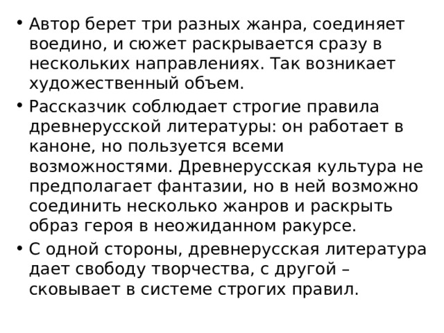 Автор берет три разных жанра, соединяет воедино, и сюжет раскрывается сразу в нескольких направлениях. Так возникает художественный объем. Рассказчик соблюдает строгие правила древнерусской литературы: он работает в каноне, но пользуется всеми возможностями. Древнерусская культура не предполагает фантазии, но в ней возможно соединить несколько жанров и раскрыть образ героя в неожиданном ракурсе. С одной стороны, древнерусская литература дает свободу творчества, с другой – сковывает в системе строгих правил. 