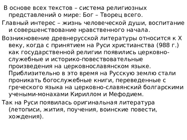  В основе всех текстов – система религиозных представлений о мире: Бог – Творец всего. Главный интерес – жизнь человеческой души, воспитание и совершенствование нравственного начала. Возникновение древнерусской литературы относится к X веку, когда с принятием на Руси христианства (988 г.) как государственной религии появились церковно-служебные и историко-повествовательные произведения на церковнославянском языке. Приблизительно в это время на Русскую землю стали проникать богослужебные книги, переведенные с греческого языка на церковно-славянский болгарскими учеными-монахами Кириллом и Мефодием. Так на Руси появилась оригинальная литература (летописи, жития, поучения, воинские повести, хождения). 