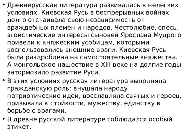 Древнерусская литература развивалась в нелегких условиях. Киевская Русь в беспрерывных войнах долго отстаивала свою независимость от враждебных племен и народов. Честолюбие, спесь, эгоистические интересы сыновей Ярослава Мудрого привели к княжеским усобицам, которыми воспользовались внешние враги. Киевская Русь была раздроблена на самостоятельные княжества. А монгольское нашествие в XIII веке на долгие годы затормозило развитие Руси. В этих условиях русская литература выполняла гражданскую роль: внушала народу патриотические идеи, восславляла святых и героев, призывала к стойкости, мужеству, единству в борьбе с врагами. В древне русской литературе соблюдался особый этикет. 